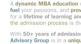 A dynamic MBA education will nurture your talents, fuel your passions, and provide the skills you need for a lifetime of learning and success. Effectively managing the admission process is the first critical step.  

With 50+ years of admission experience, The Admission Advisory Group is in a unique position to guide you.  
A dynamic MBA education will nurture your talents, fuel your passions, and provide the skills you need for a lifetime of learning and success. Effectively managing the admission process is the first critical step.  

With 50+ years of admission experience, The Admission Advisory Group is in a unique position to guide you.  
